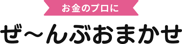 お金のプロにぜ〜んぶおまかせ