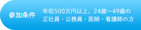 参加条件 年収500万円以上、24歳~49歳の正社員・公務員・医療・看護師の方