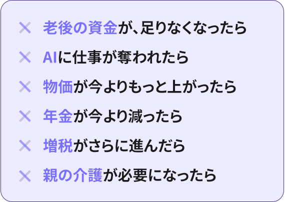 ×老後の資金が、足りなくなったら ×AIに仕事が奪われたら ×物価が今よりもっと上がったら ×年金が今より減ったら ×増税がさらに進んだら ×親の介護が必要になったら