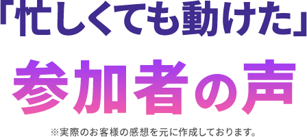 「忙しくても動けた」参加者の声 ※実際のお客様の感想を元に作成しております。