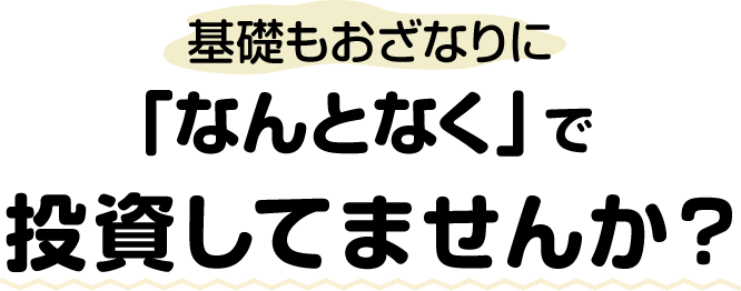 基礎もおざなりに「なんとなく」で投資してませんか？