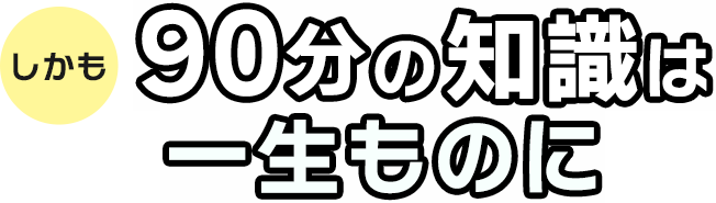 しかも90分の知識は一生ものに