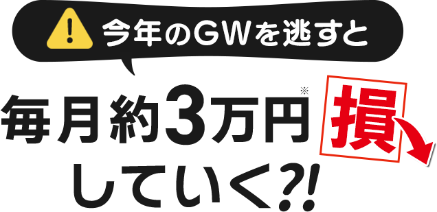 今年のGWを逃すと、毎月約3万円損していく?!
