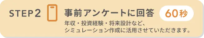STEP2 事前アンケートに回答（60秒）年収・投資経験・将来設計など、シミュレーション作成に活用させていただきます。