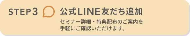 STEP3 公式LINE友だち追加 セミナー詳細・特典配布のご案内を手軽にご確認いただけます。