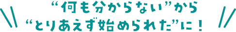 ”何も分からない”から”とりあえず始められた”に！