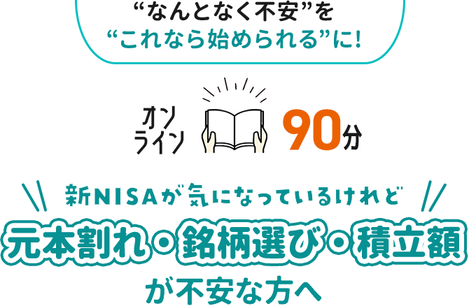 “なんとなく不安”を“これなら始められる”に！ オンライン90分 新NISAが気になっているけれど 元本割れ・銘柄選び・積立額が不安な方へ