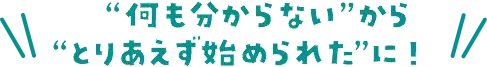 ”何も分からない”から”とりあえず始められた”に！
