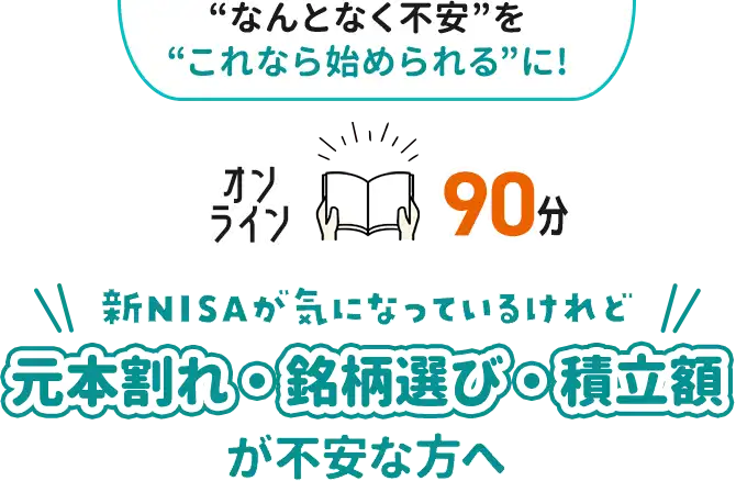 “なんとなく不安”を“これなら始められる”に！ オンライン90分 新NISAが気になっているけれど 元本割れ・銘柄選び・積立額が不安な方へ