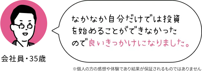 会社員 35歳 なかなか自分だけでは投資を始めることができなかったので良いきっかけになりました。