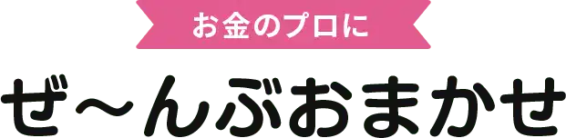お金のプロにぜ〜んぶおまかせ