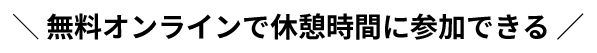 ＼ 無料オンラインで休憩時間に参加できる ／
