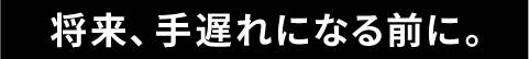 将来、手遅れになる前に。