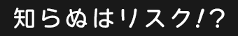 知らぬはリスク！？