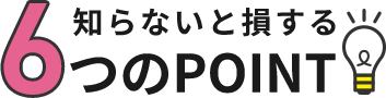 知らないと損する6つのPOINT