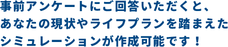事前アンケートにご回答いただくと、あなたの現状やライフプランを踏まえたシミュレーションが作成可能です！