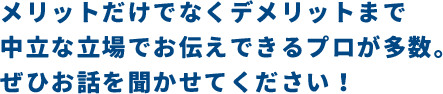 メリットだけでなくデメリットまで中立な立場でお伝えできるプロが多数。ぜひお話を聞かせてください！