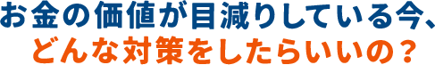 お金の価値が目減りしている今、どんな対策をしたらいいの？