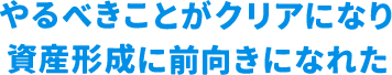 やるべきことがクリアになり資産形成に前向きになれた