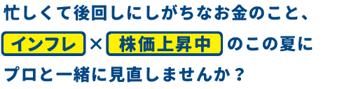 忙しくて後回しにしがちなお金のこと、インフレ×株価上昇中のこの夏にプロと一緒に見直しませんか？