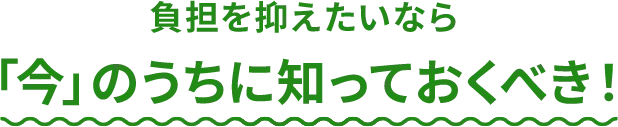 負担を抑えたいなら「今」のうちに知っておくべき！