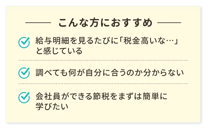 こんな方におすすめ／給与明細を見るたびに「税金高いな…」と感じている／調べても何が自分に合うのか分からない／会社員ができる節税をまずは簡単に学びたい